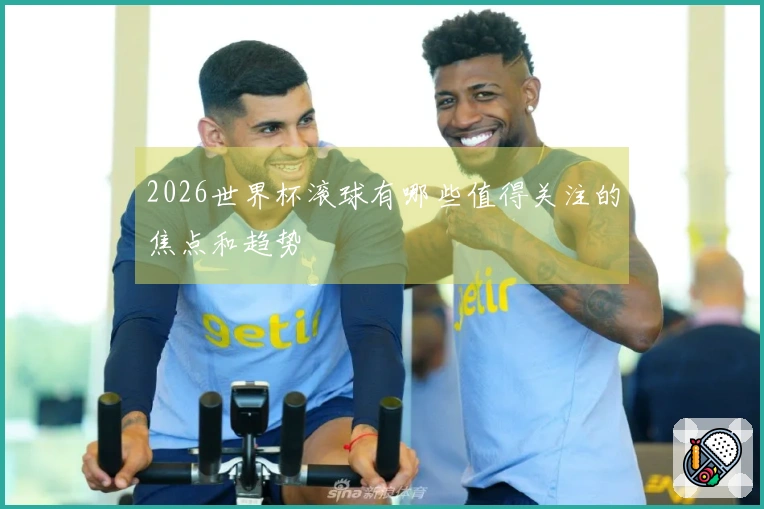 2026世界杯滚球有哪些值得关注的焦点和趋势