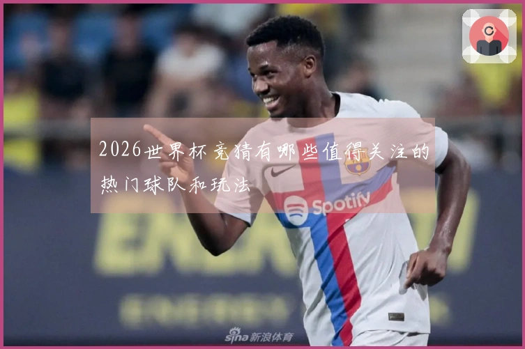 2026世界杯竞猜有哪些值得关注的热门球队和玩法