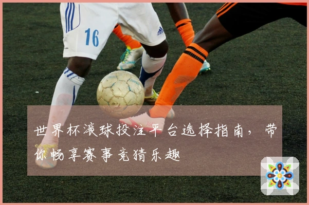 世界杯滚球投注平台选择指南，带你畅享赛事竞猜乐趣
