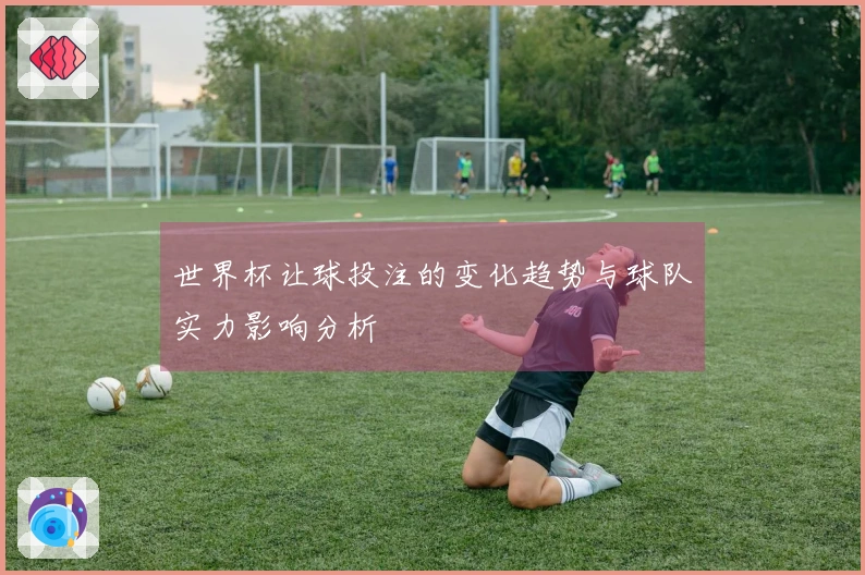世界杯让球投注的变化趋势与球队实力影响分析