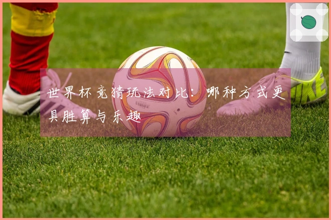 世界杯竞猜玩法对比：哪种方式更具胜算与乐趣