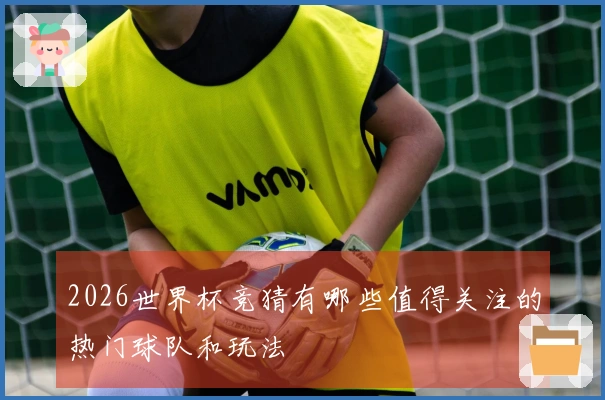 2026世界杯竞猜有哪些值得关注的热门球队和玩法
