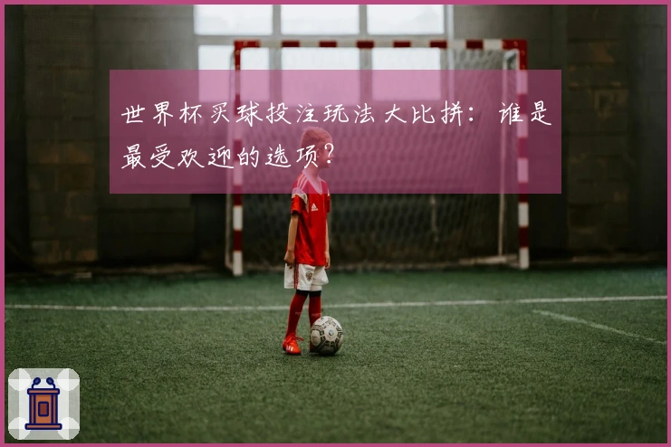世界杯买球投注玩法大比拼：谁是最受欢迎的选项？